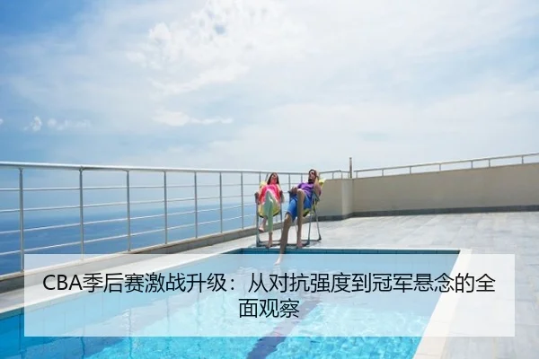 CBA季后赛激战升级：从对抗强度到冠军悬念的全面观察