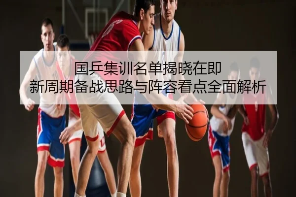 国乒集训名单揭晓在即 新周期备战思路与阵容看点全面解析