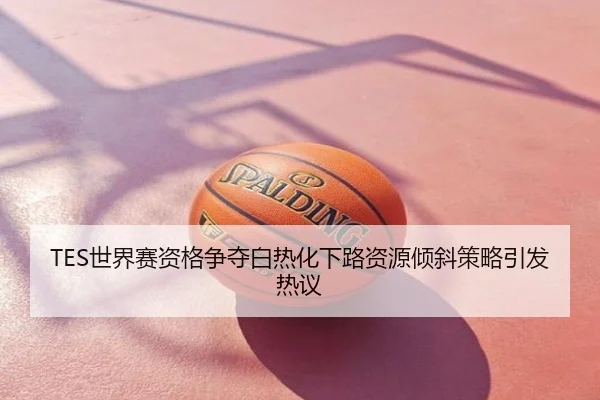 TES世界赛资格争夺白热化下路资源倾斜策略引发热议