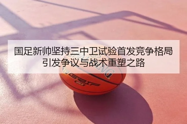 国足新帅坚持三中卫试验首发竞争格局引发争议与战术重塑之路