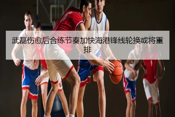 武磊伤愈后合练节奏加快海港锋线轮换或将重排