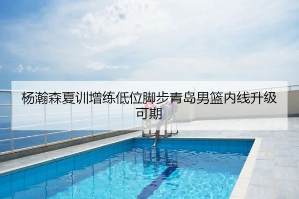 杨瀚森夏训增练低位脚步青岛男篮内线升级可期