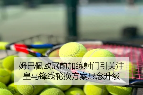 姆巴佩欧冠前加练射门引关注 皇马锋线轮换方案悬念升级