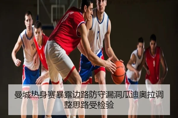 曼城热身赛暴露边路防守漏洞瓜迪奥拉调整思路受检验