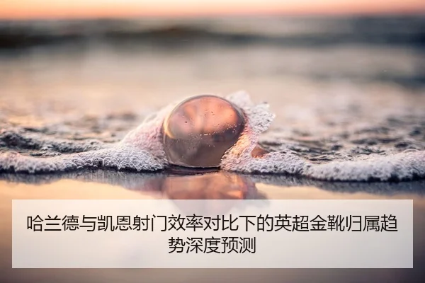哈兰德与凯恩射门效率对比下的英超金靴归属趋势深度预测