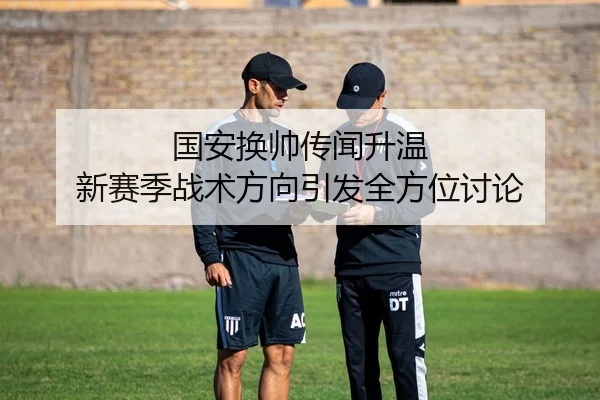 国安换帅传闻升温 新赛季战术方向引发全方位讨论